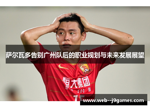 萨尔瓦多告别广州队后的职业规划与未来发展展望 萨尔瓦多告别广州队后的职业规划与未来发展展望