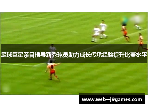 足球巨星亲自指导新秀球员助力成长传承经验提升比赛水平 足球巨星亲自指导新秀球员助力成长传承经验提升比赛水平