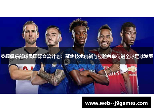 英超俱乐部球员国际交流计划：聚焦技术创新与经验共享促进全球足球发展