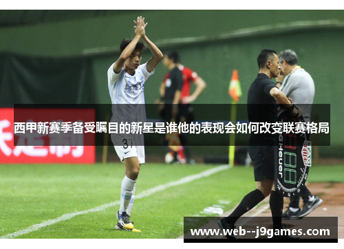 西甲新赛季备受瞩目的新星是谁他的表现会如何改变联赛格局