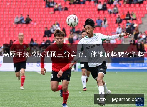 高原主场球队弧顶三分穿心,体能优势转化胜势 高原主场球队弧顶三分穿心,体能优势转化胜势